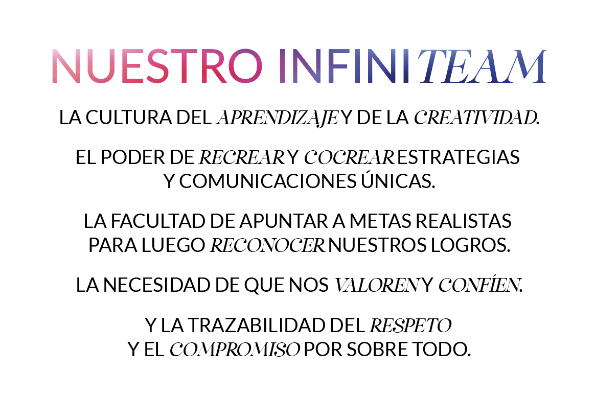 Nuestro Infiniteam: la cultura del aprendizaje y de la creatividad; el poder de recrear y cocrear estrategias y comunicaciones únicas; la facultad de apuntar a metas realistas para luego reconocer nuestros logros; la necesidad de que nos valoren y confíen; y la trazabilidad del respeto y el compromiso por sobre todo.